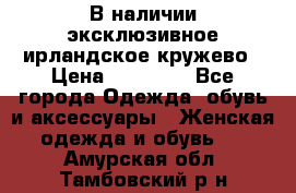 В наличии эксклюзивное ирландское кружево › Цена ­ 38 000 - Все города Одежда, обувь и аксессуары » Женская одежда и обувь   . Амурская обл.,Тамбовский р-н